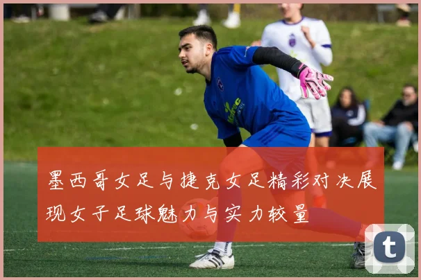 墨西哥女足与捷克女足精彩对决展现女子足球魅力与实力较量
