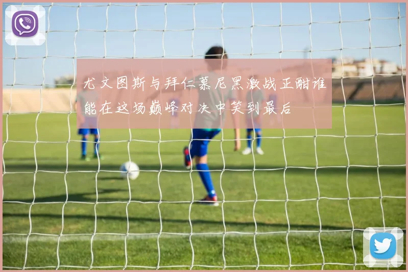 尤文图斯与拜仁慕尼黑激战正酣谁能在这场巅峰对决中笑到最后