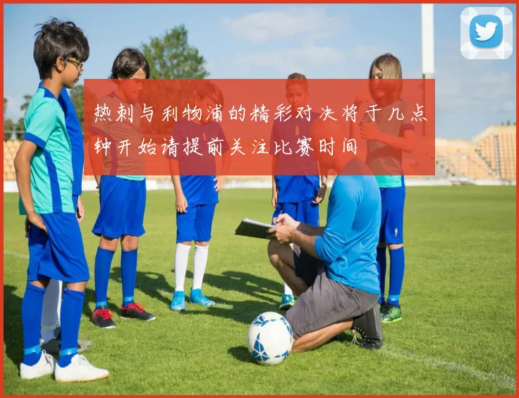 热刺与利物浦的精彩对决将于几点钟开始请提前关注比赛时间