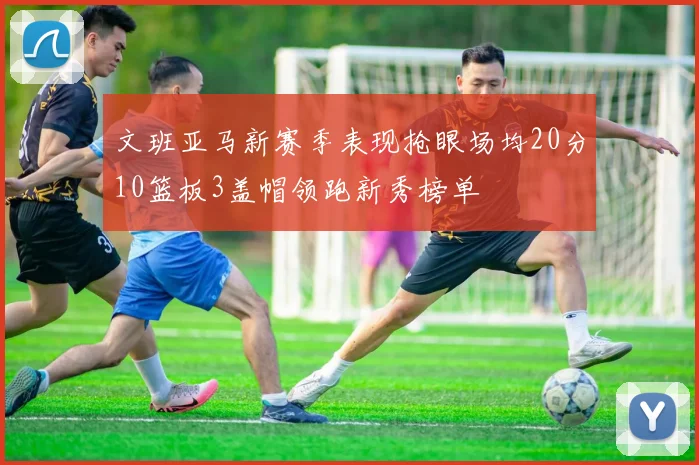 文班亚马新赛季表现抢眼场均20分10篮板3盖帽领跑新秀榜单